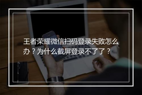 王者荣耀微信扫码登录失败怎么办?为什么截屏登录不了了?