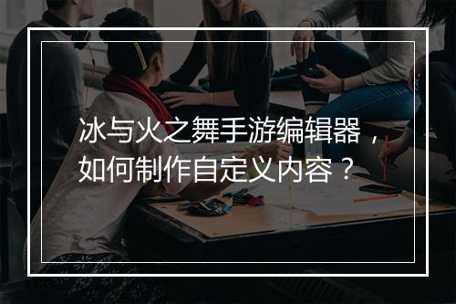 冰与火之舞手游编辑器,如何制作自定义内容?