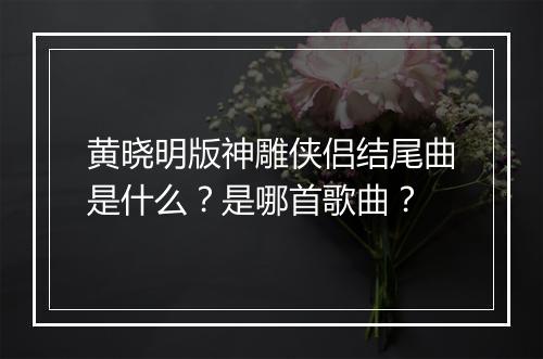 黄晓明版神雕侠侣结尾曲是什么?是哪首歌曲?