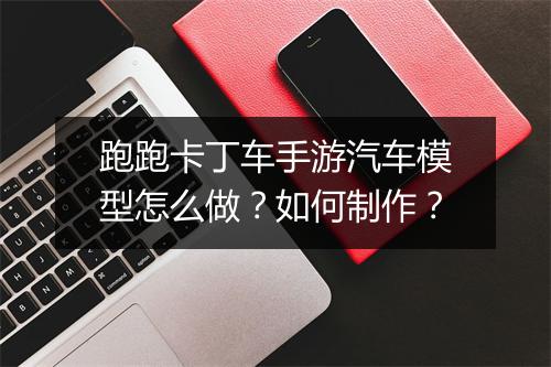 跑跑卡丁车手游汽车模型怎么做？如何制作？