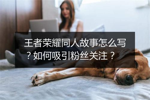 王者荣耀同人故事怎么写？如何吸引粉丝关注？