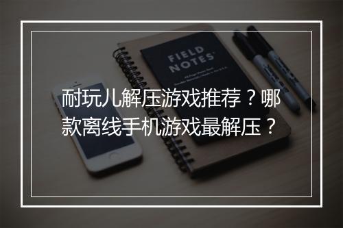 耐玩儿解压游戏推荐？哪款离线手机游戏最解压？