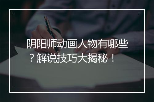 阴阳师动画人物有哪些？解说技巧大揭秘！