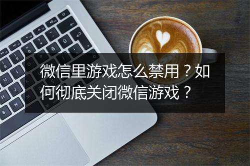 微信里游戏怎么禁用？如何彻底关闭微信游戏？