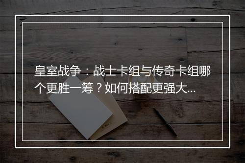 皇室战争：战士卡组与传奇卡组哪个更胜一筹？如何搭配更强大？
