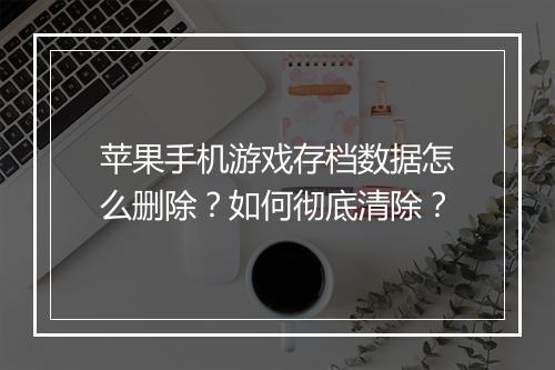 苹果手机游戏存档数据怎么删除？如何彻底清除？