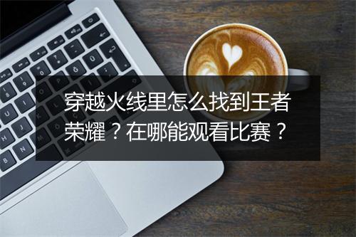 穿越火线里怎么找到王者荣耀?在哪能观看比赛?