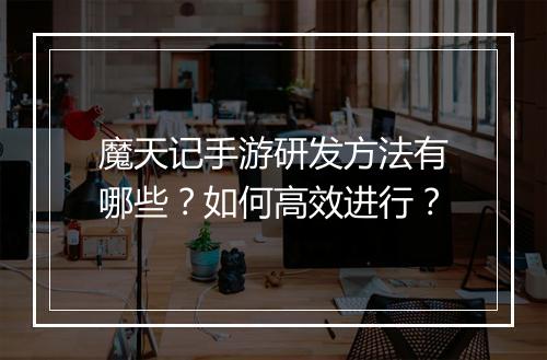 魔天记手游研发方法有哪些?如何高效进行?