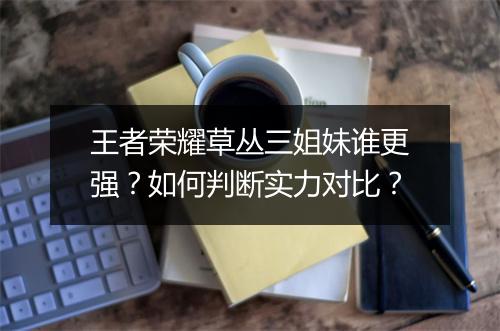 王者荣耀草丛三姐妹谁更强？如何判断实力对比？