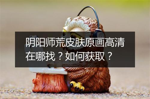 阴阳师荒皮肤原画高清在哪找?如何获取?
