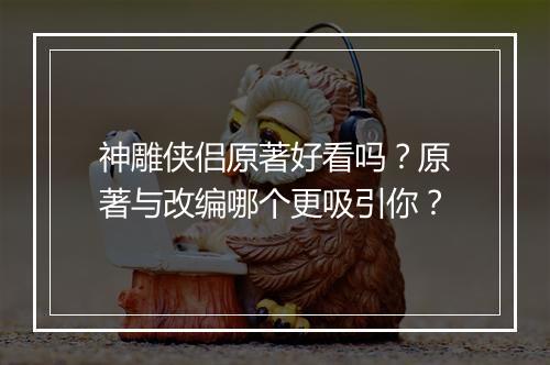 神雕侠侣原著好看吗?原著与改编哪个更吸引你?