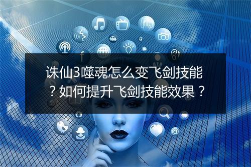 诛仙3噬魂怎么变飞剑技能？如何提升飞剑技能效果？