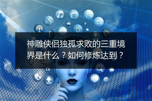 神雕侠侣独孤求败的三重境界是什么？如何修炼达到？