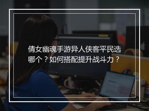 倩女幽魂手游异人侠客平民选哪个？如何搭配提升战斗力？