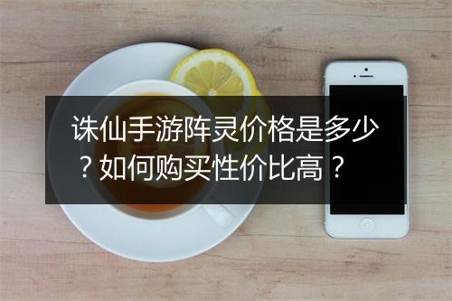 诛仙手游阵灵价格是多少?如何购买性价比高?