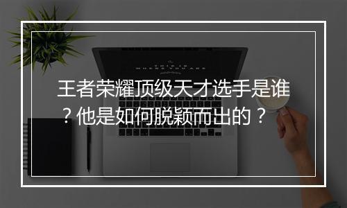 王者荣耀顶级天才选手是谁？他是如何脱颖而出的？