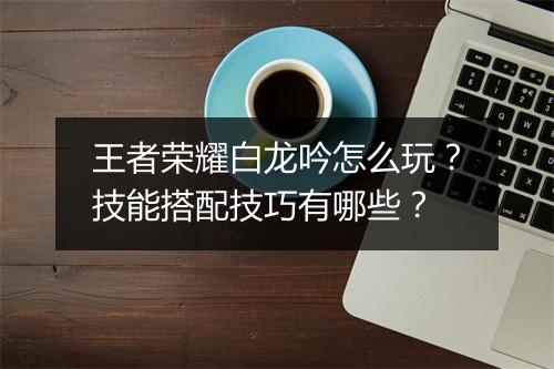 王者荣耀白龙吟怎么玩？技能搭配技巧有哪些？