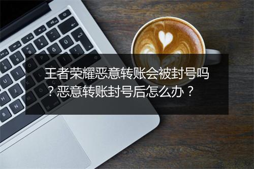 王者荣耀恶意转账会被封号吗?恶意转账封号后怎么办?