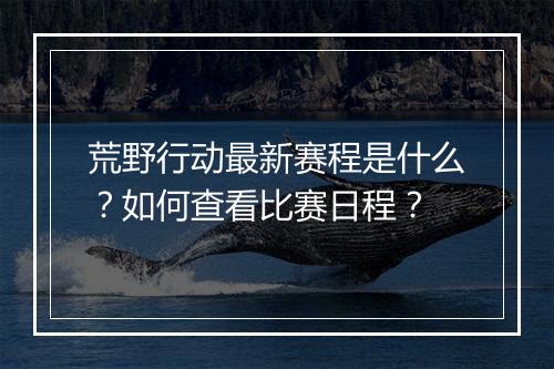 荒野行动最新赛程是什么？如何查看比赛日程？
