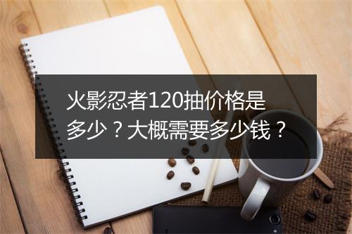 火影忍者120抽价格是多少?大概需要多少钱?