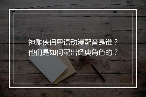 神雕侠侣粤语动漫配音是谁？他们是如何配出经典角色的？