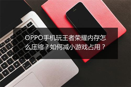 OPPO手机玩王者荣耀内存怎么压缩?如何减小游戏占用?