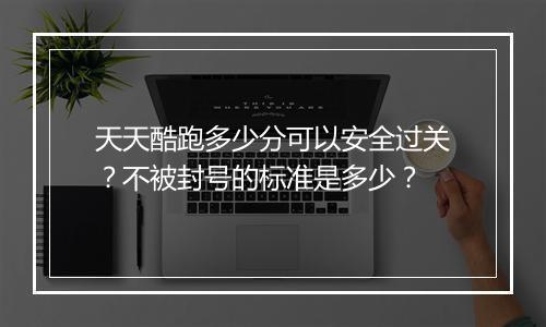 天天酷跑多少分可以安全过关?不被封号的标准是多少?