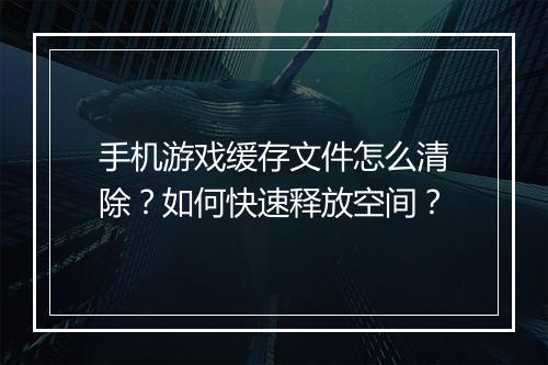 手机游戏缓存文件怎么清除?如何快速释放空间?