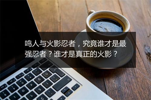 鸣人与火影忍者，究竟谁才是最强忍者？谁才是真正的火影？