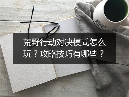 荒野行动对决模式怎么玩？攻略技巧有哪些？
