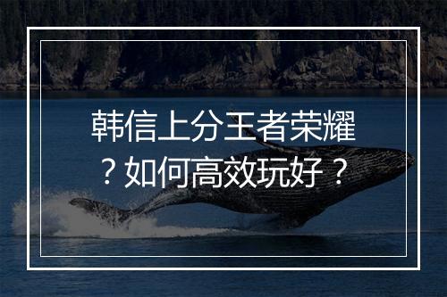 韩信上分王者荣耀？如何高效玩好？
