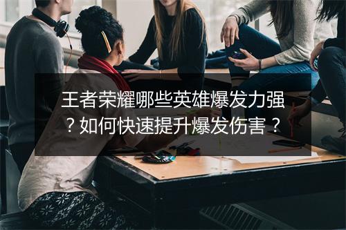 王者荣耀哪些英雄爆发力强?如何快速提升爆发伤害?