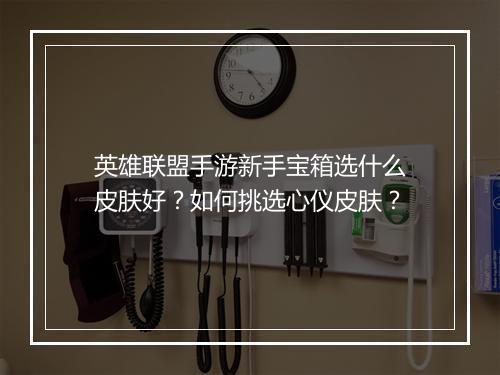 英雄联盟手游新手宝箱选什么皮肤好？如何挑选心仪皮肤？