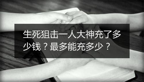 生死狙击一人大神充了多少钱？最多能充多少？