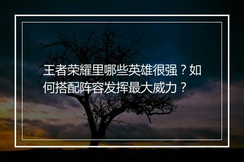 王者荣耀里哪些英雄很强？如何搭配阵容发挥最大威力？