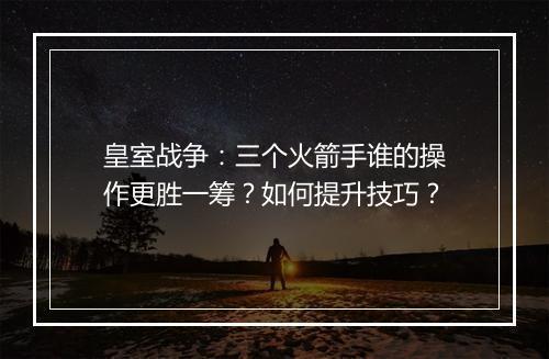 皇室战争：三个火箭手谁的操作更胜一筹？如何提升技巧？
