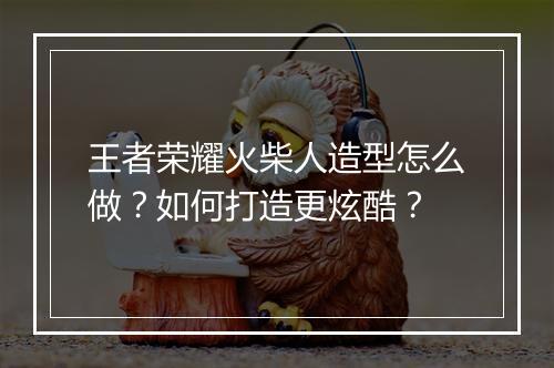 王者荣耀火柴人造型怎么做？如何打造更炫酷？